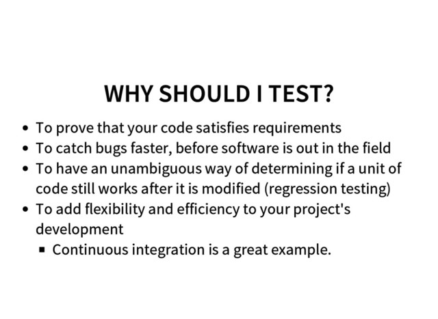 WHY SHOULD I TEST?
To prove that your code satisfies requirements
To catch bugs faster, before software is out in the field
To have an unambiguous way of determining if a unit of
code still works after it is modified (regression testing)
To add flexibility and efficiency to your project's
development
Continuous integration is a great example.
