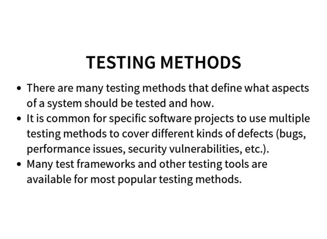 TESTING METHODS
There are many testing methods that define what aspects
of a system should be tested and how.
It is common for specific software projects to use multiple
testing methods to cover different kinds of defects (bugs,
performance issues, security vulnerabilities, etc.).
Many test frameworks and other testing tools are
available for most popular testing methods.
