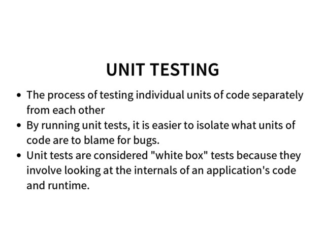 UNIT TESTING
The process of testing individual units of code separately
from each other
By running unit tests, it is easier to isolate what units of
code are to blame for bugs.
Unit tests are considered "white box" tests because they
involve looking at the internals of an application's code
and runtime.
