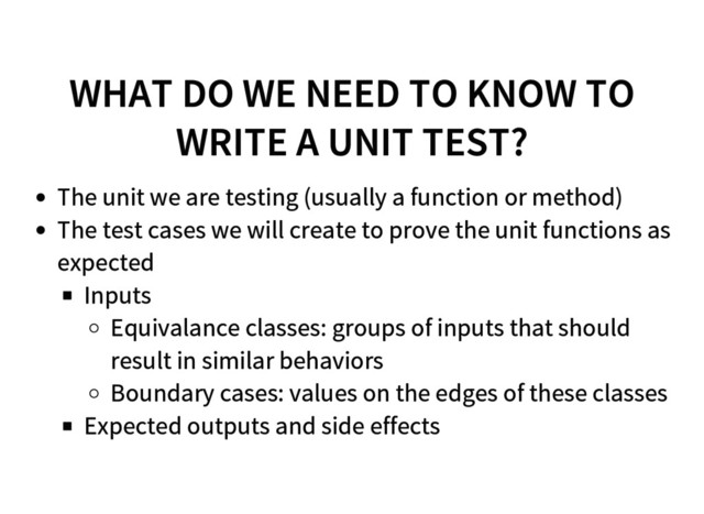 WHAT DO WE NEED TO KNOW TO
WRITE A UNIT TEST?
The unit we are testing (usually a function or method)
The test cases we will create to prove the unit functions as
expected
Inputs
Equivalance classes: groups of inputs that should
result in similar behaviors
Boundary cases: values on the edges of these classes
Expected outputs and side effects
