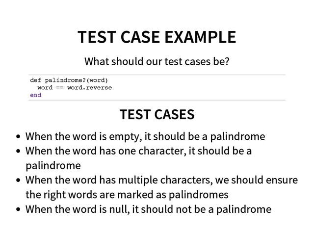 TEST CASE EXAMPLE
What should our test cases be?
d
e
f p
a
l
i
n
d
r
o
m
e
?
(
w
o
r
d
)
w
o
r
d =
= w
o
r
d
.
r
e
v
e
r
s
e
e
n
d
TEST CASES
When the word is empty, it should be a palindrome
When the word has one character, it should be a
palindrome
When the word has multiple characters, we should ensure
the right words are marked as palindromes
When the word is null, it should not be a palindrome
