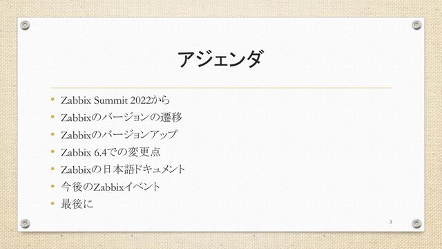 アジェンダ
• Zabbix Summit 2022から
• Zabbixのバージョンの遷移
• Zabbixのバージョンアップ
• Zabbix 6.4での変更点
• Zabbixの日本語ドキュメント
• 今後のZabbixイベント
• 最後に
3

