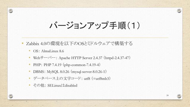 バージョンアップ手順（１）
• Zabbix 4.0の環境を以下のOSとミドルウェアで構築する
• OS： AlmaLinux 8.6
• Webサーバー： Apache HTTP Server 2.4.37 （httpd-2.4.37-47）
• PHP： PHP 7.4.19 （php-common-7.4.19-4）
• DBMS： MySQL 8.0.26 （mysql-server-8.0.26-1）
• データベース上の文字コード： utf8 （=utf8mb3）
• その他： SELinuxはdisabled
24
