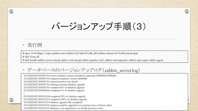 バージョンアップ手順（３）
• 実行例
• データベースのバージョンアップログ（zabbix_server.log）
26
# rpm -Uvh https://repo.zabbix.com/zabbix/6.0/rhel/8/x86_64/zabbix-release-6.0-4.el8.noarch.rpm
# dnf clean all
# dnf install zabbix-server-mysql zabbix-web-mysql zabbix-apache-conf zabbix-web-japanese zabbix-sql-scripts zabbix-agent
2112:20221027:201859.764 current database version (mandatory/optional): 04000000/04000006
2112:20221027:201859.764 required mandatory version: 06000000
2112:20221027:201859.764 optional patches were found
2112:20221027:201859.764 starting automatic database upgrade
2112:20221027:201859.781 completed 0% of database upgrade
2112:20221027:201859.842 completed 1% of database upgrade
.....
2112:20221027:201913.944 completed 99% of database upgrade
2112:20221027:201913.974 completed 100% of database upgrade
2112:20221027:201913.974 database upgrade fully completed
2112:20221027:201913.976 database could be upgraded to use primary keys in history tables
2112:20221027:201913.979 database is not upgraded to use double precision values
