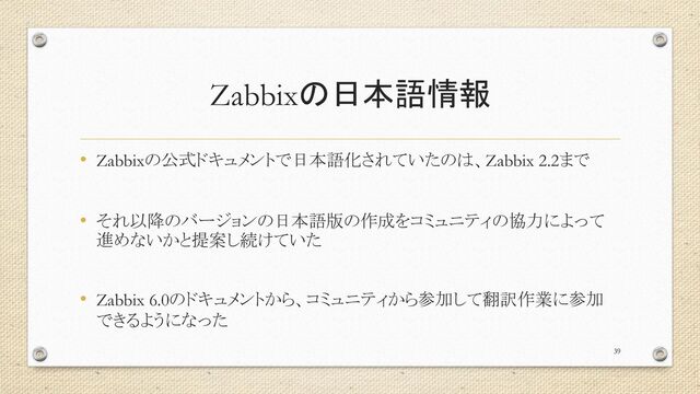Zabbixの日本語情報
• Zabbixの公式ドキュメントで日本語化されていたのは、Zabbix 2.2まで
• それ以降のバージョンの日本語版の作成をコミュニティの協力によって
進めないかと提案し続けていた
• Zabbix 6.0のドキュメントから、コミュニティから参加して翻訳作業に参加
できるようになった
39
