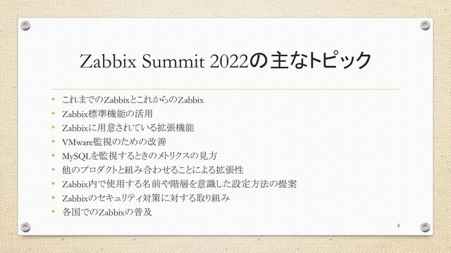 Zabbix Summit 2022の主なトピック
• これまでのZabbixとこれからのZabbix
• Zabbix標準機能の活用
• Zabbixに用意されている拡張機能
• VMware監視のための改善
• MySQLを監視するときのメトリクスの見方
• 他のプロダクトと組み合わせることによる拡張性
• Zabbix内で使用する名前や階層を意識した設定方法の提案
• Zabbixのセキュリティ対策に対する取り組み
• 各国でのZabbixの普及
8
