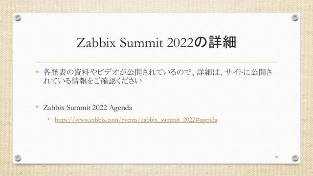 Zabbix Summit 2022の詳細
• 各発表の資料やビデオが公開されているので、詳細は、サイトに公開さ
れている情報をご確認ください
• Zabbix Summit 2022 Agenda
• https://www.zabbix.com/events/zabbix_summit_2022#agenda
10
