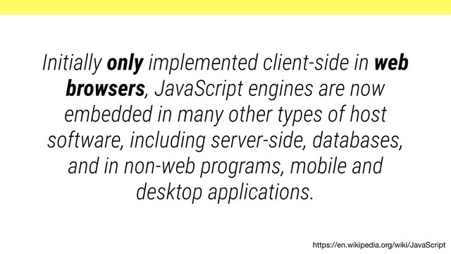https://en.wikipedia.org/wiki/JavaScript
Initially only implemented client-side in web
browsers, JavaScript engines are now
embedded in many other types of host
software, including server-side, databases,
and in non-web programs, mobile and
desktop applications.
