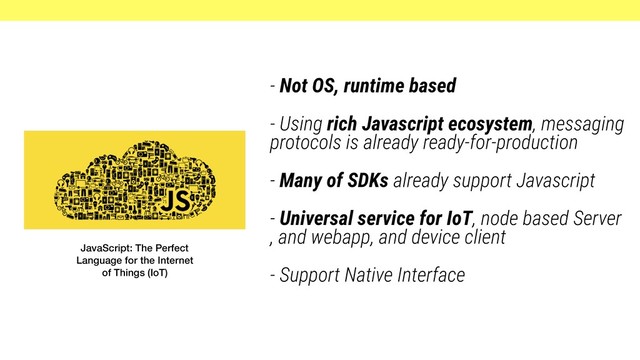 - Not OS, runtime based
- Using rich Javascript ecosystem, messaging
protocols is already ready-for-production
- Many of SDKs already support Javascript
- Universal service for IoT, node based Server
, and webapp, and device client
- Support Native Interface
JavaScript: The Perfect
Language for the Internet
of Things (IoT)
