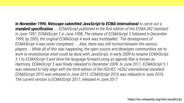 https://en.wikipedia.org/wiki/JavaScript
In November 1996, Netscape submitted JavaScript to ECMA International to carve out a
standard speciﬁcation, ... ECMAScript published in the ﬁrst edition of the ECMA-262 standard
in June 1997, ECMAScript 2 in June 1998, The release of ECMAScript 3 followed in December
1999, by 2003, the original ECMAScript 4 work was mothballed. The development of
ECMAScript 4 was never completed. ... Alas, there was still turmoil between the various
players ... While all of this was happening, the open source and developer communities set to
work to revolutionize what could be done with JavaScript, in early 2009 to rename ECMAScript
3.1 to ECMAScript 5 and drive the language forward using an agenda that is known as
Harmony. ECMAScript 5 was ﬁnally released in December 2009. In June 2011, ECMAScript 5.1
was released to fully align with the third edition of the ISO/IEC 16262 international standard.
ECMAScript 2015 was released in June 2015. ECMAScript 2016 was released in June 2016.
The current version is ECMAScript 2017, released in June 2017
