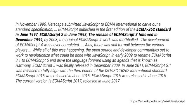 https://en.wikipedia.org/wiki/JavaScript
In November 1996, Netscape submitted JavaScript to ECMA International to carve out a
standard speciﬁcation, ... ECMAScript published in the ﬁrst edition of the ECMA-262 standard
in June 1997, ECMAScript 2 in June 1998, The release of ECMAScript 3 followed in
December 1999, by 2003, the original ECMAScript 4 work was mothballed. The development
of ECMAScript 4 was never completed. ... Alas, there was still turmoil between the various
players ... While all of this was happening, the open source and developer communities set to
work to revolutionize what could be done with JavaScript, in early 2009 to rename ECMAScript
3.1 to ECMAScript 5 and drive the language forward using an agenda that is known as
Harmony. ECMAScript 5 was ﬁnally released in December 2009. In June 2011, ECMAScript 5.1
was released to fully align with the third edition of the ISO/IEC 16262 international standard.
ECMAScript 2015 was released in June 2015. ECMAScript 2016 was released in June 2016.
The current version is ECMAScript 2017, released in June 2017
