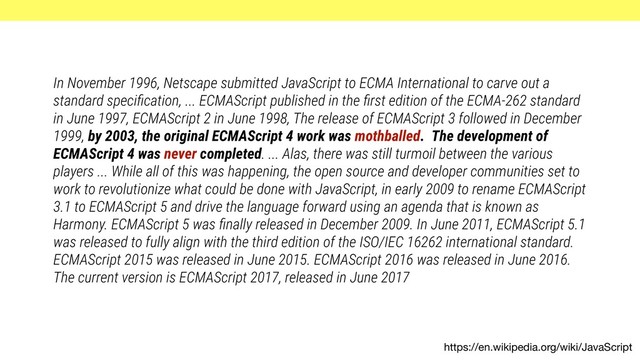 https://en.wikipedia.org/wiki/JavaScript
In November 1996, Netscape submitted JavaScript to ECMA International to carve out a
standard speciﬁcation, ... ECMAScript published in the ﬁrst edition of the ECMA-262 standard
in June 1997, ECMAScript 2 in June 1998, The release of ECMAScript 3 followed in December
1999, by 2003, the original ECMAScript 4 work was mothballed. The development of
ECMAScript 4 was never completed. ... Alas, there was still turmoil between the various
players ... While all of this was happening, the open source and developer communities set to
work to revolutionize what could be done with JavaScript, in early 2009 to rename ECMAScript
3.1 to ECMAScript 5 and drive the language forward using an agenda that is known as
Harmony. ECMAScript 5 was ﬁnally released in December 2009. In June 2011, ECMAScript 5.1
was released to fully align with the third edition of the ISO/IEC 16262 international standard.
ECMAScript 2015 was released in June 2015. ECMAScript 2016 was released in June 2016.
The current version is ECMAScript 2017, released in June 2017
