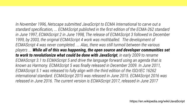 https://en.wikipedia.org/wiki/JavaScript
In November 1996, Netscape submitted JavaScript to ECMA International to carve out a
standard speciﬁcation, ... ECMAScript published in the ﬁrst edition of the ECMA-262 standard
in June 1997, ECMAScript 2 in June 1998, The release of ECMAScript 3 followed in December
1999, by 2003, the original ECMAScript 4 work was mothballed. The development of
ECMAScript 4 was never completed. ... Alas, there was still turmoil between the various
players ... While all of this was happening, the open source and developer communities set
to work to revolutionize what could be done with JavaScript, in early 2009 to rename
ECMAScript 3.1 to ECMAScript 5 and drive the language forward using an agenda that is
known as Harmony. ECMAScript 5 was ﬁnally released in December 2009. In June 2011,
ECMAScript 5.1 was released to fully align with the third edition of the ISO/IEC 16262
international standard. ECMAScript 2015 was released in June 2015. ECMAScript 2016 was
released in June 2016. The current version is ECMAScript 2017, released in June 2017
