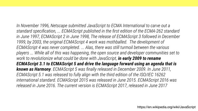 https://en.wikipedia.org/wiki/JavaScript
In November 1996, Netscape submitted JavaScript to ECMA International to carve out a
standard speciﬁcation, ... ECMAScript published in the ﬁrst edition of the ECMA-262 standard
in June 1997, ECMAScript 2 in June 1998, The release of ECMAScript 3 followed in December
1999, by 2003, the original ECMAScript 4 work was mothballed. The development of
ECMAScript 4 was never completed. ... Alas, there was still turmoil between the various
players ... While all of this was happening, the open source and developer communities set to
work to revolutionize what could be done with JavaScript, in early 2009 to rename
ECMAScript 3.1 to ECMAScript 5 and drive the language forward using an agenda that is
known as Harmony. ECMAScript 5 was ﬁnally released in December 2009. In June 2011,
ECMAScript 5.1 was released to fully align with the third edition of the ISO/IEC 16262
international standard. ECMAScript 2015 was released in June 2015. ECMAScript 2016 was
released in June 2016. The current version is ECMAScript 2017, released in June 2017
