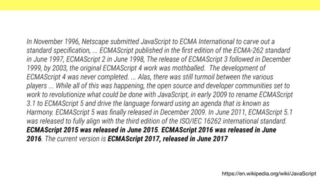 https://en.wikipedia.org/wiki/JavaScript
In November 1996, Netscape submitted JavaScript to ECMA International to carve out a
standard speciﬁcation, ... ECMAScript published in the ﬁrst edition of the ECMA-262 standard
in June 1997, ECMAScript 2 in June 1998, The release of ECMAScript 3 followed in December
1999, by 2003, the original ECMAScript 4 work was mothballed. The development of
ECMAScript 4 was never completed. ... Alas, there was still turmoil between the various
players ... While all of this was happening, the open source and developer communities set to
work to revolutionize what could be done with JavaScript, in early 2009 to rename ECMAScript
3.1 to ECMAScript 5 and drive the language forward using an agenda that is known as
Harmony. ECMAScript 5 was ﬁnally released in December 2009. In June 2011, ECMAScript 5.1
was released to fully align with the third edition of the ISO/IEC 16262 international standard.
ECMAScript 2015 was released in June 2015. ECMAScript 2016 was released in June
2016. The current version is ECMAScript 2017, released in June 2017
