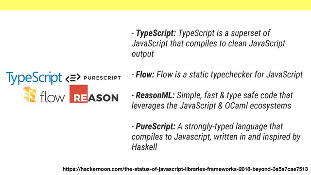 - TypeScript: TypeScript is a superset of
JavaScript that compiles to clean JavaScript
output
- Flow: Flow is a static typechecker for JavaScript
- ReasonML: Simple, fast & type safe code that
leverages the JavaScript & OCaml ecosystems
- PureScript: A strongly-typed language that
compiles to Javascript, written in and inspired by
Haskell
https://hackernoon.com/the-status-of-javascript-libraries-frameworks-2018-beyond-3a5a7cae7513
