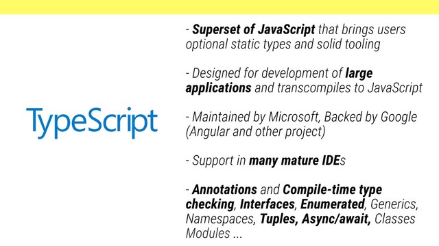 - Superset of JavaScript that brings users
optional static types and solid tooling
- Designed for development of large
applications and transcompiles to JavaScript
- Maintained by Microsoft, Backed by Google
(Angular and other project)
- Support in many mature IDEs
- Annotations and Compile-time type
checking, Interfaces, Enumerated, Generics,
Namespaces, Tuples, Async/await, Classes
Modules ...

