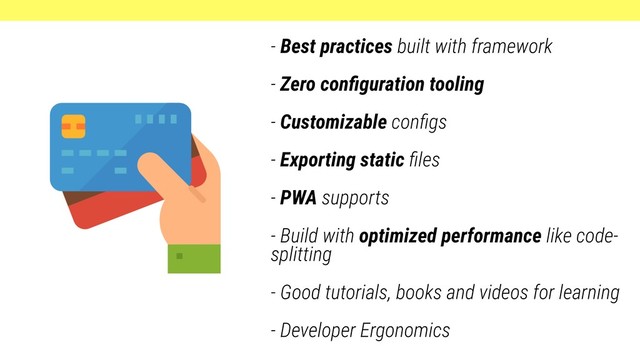 - Best practices built with framework
- Zero conﬁguration tooling
- Customizable conﬁgs
- Exporting static ﬁles
- PWA supports
- Build with optimized performance like code-
splitting
- Good tutorials, books and videos for learning
- Developer Ergonomics
