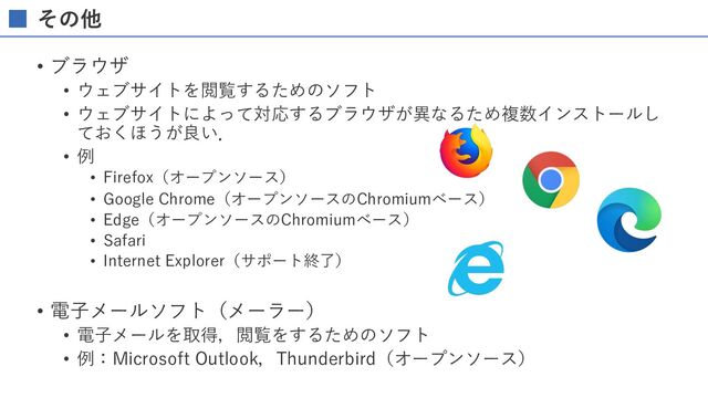 その他
• ブラウザ
• ウェブサイトを閲覧するためのソフト
• ウェブサイトによって対応するブラウザが異なるため複数インストールし
ておくほうが良い．
• 例
• Firefox（オープンソース）
• Google Chrome（オープンソースのChromiumベース）
• Edge（オープンソースのChromiumベース）
• Safari
• Internet Explorer（サポート終了）
• 電⼦メールソフト（メーラー）
• 電⼦メールを取得，閲覧をするためのソフト
• 例：Microsoft Outlook，Thunderbird（オープンソース）
