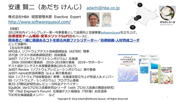 安達 賢二（あだち けんじ） adachi@hba.co.jp
株式会社HBA 経営管理本部 Exective Expert
http://www.softwarequasol.com/
【経歴】
2012年社内イントレプレナー第一号事業者として品質向上支援事業SoftwareQuasolを立ち上げ。
自律運営チーム構築･変革メソッドSaPIDをベースに、
関係者と一緒に価値あるコトを創る共創ファシリテーター／自律組織･人財育成コーチ
として活動中。
【主な社外活動】
NPO法人 ソフトウェアテスト技術振興協会（ASTER）理事
JSTQB（テスト技術者資格認定）技術委員
JaSST（ソフトウェアテストシンポジウム）北海道
2006-2009実行委員長 2010-2018実行委員 2019～サポーター
テスト設計コンテスト本部審査委員(2015-2017)
JaSST-Review（ソフトウェアレビューシンポジウム）実行委員
JaSST-nanoお世話係軍団（a.k.a 実行委員会）
SEA（ソフトウェア技術者協会）幹事・北海道支部立ち上げ世話人＆メンバー
SS（ソフトウェア・シンポジウム）プログラム委員
第33-37期SQiP研究会レビュー分科会アドバイザー
SQuBOK_Ver3プロセス改善研究Grリーダ（with プロセス改善の黒歴史研究）
TEF（Test Engineer’s Forum）北海道テスト勉強会（TEF道）お世話係
TOCfE北海道幽霊メンバー など
生
育
住
勤
Copyright © Kenji Adachi@Software Quasol , All Rights Reserved
2
