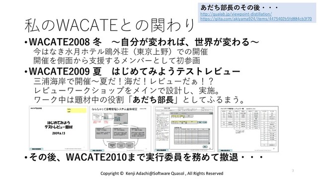 私のWACATEとの関わり
•WACATE2008 冬 〜自分が変われば、世界が変わる〜
今はなき水月ホテル鴎外荘（東京上野）での開催
開催を側面から支援するメンバーとして初参画
•WACATE2009 夏 はじめてみようテストレビュー
三浦海岸で開催～夏だ！海だ！レビューだぁ！？
レビューワークショップをメインで設計し、実施。
ワーク中は題材中の役割「あだち部長」としてふるまう。
•その後、WACATE2010まで実行委員を務めて撤退・・・
あだち部長のその後・・・
http://qualab.jp/viewpoint-distillation/
https://qiita.com/akiyama924/items/4475402b5fd884cb3f70
Copyright © Kenji Adachi@Software Quasol , All Rights Reserved
3
