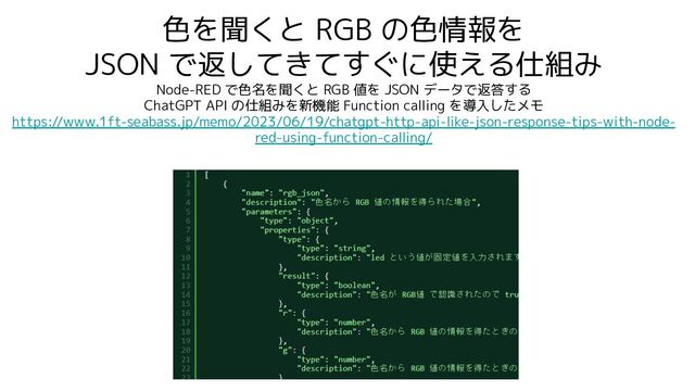 色を聞くと RGB の色情報を
JSON で返してきてすぐに使える仕組み
Node-RED で色名を聞くと RGB 値を JSON データで返答する
ChatGPT API の仕組みを新機能 Function calling を導入したメモ
https://www.1ft-seabass.jp/memo/2023/06/19/chatgpt-http-api-like-json-response-tips-with-node-
red-using-function-calling/
