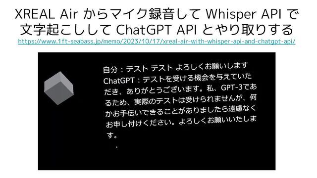 XREAL Air からマイク録音して Whisper API で
文字起こしして ChatGPT API とやり取りする
https://www.1ft-seabass.jp/memo/2023/10/17/xreal-air-with-whisper-api-and-chatgpt-api/
