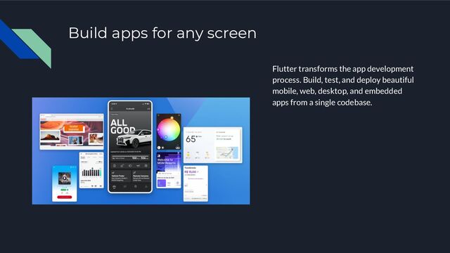 Build apps for any screen
Flutter transforms the app development
process. Build, test, and deploy beautiful
mobile, web, desktop, and embedded
apps from a single codebase.
