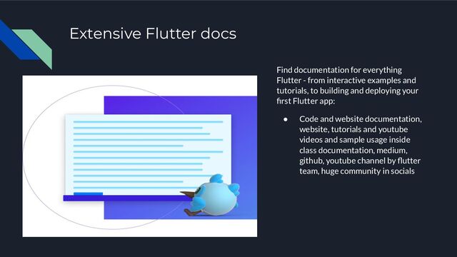 Extensive Flutter docs
Find documentation for everything
Flutter - from interactive examples and
tutorials, to building and deploying your
ﬁrst Flutter app:
● Code and website documentation,
website, tutorials and youtube
videos and sample usage inside
class documentation, medium,
github, youtube channel by ﬂutter
team, huge community in socials
