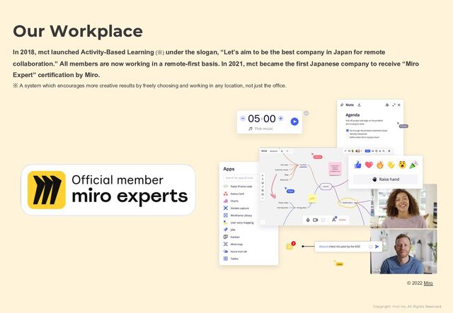 Copyright mct Inc. All Rights Reserved.
© 2022 Miro
Our Workplace
In 2018, mct launched Activity-Based Learning (※) under the slogan, “Let’s aim to be the best company in Japan for remote
collaboration.” All members are now working in a remote-first basis. In 2021, mct became the first Japanese company to receive “Miro
Expert” certification by Miro.
※ A system which encourages more creative results by freely choosing and working in any location, not just the office.
