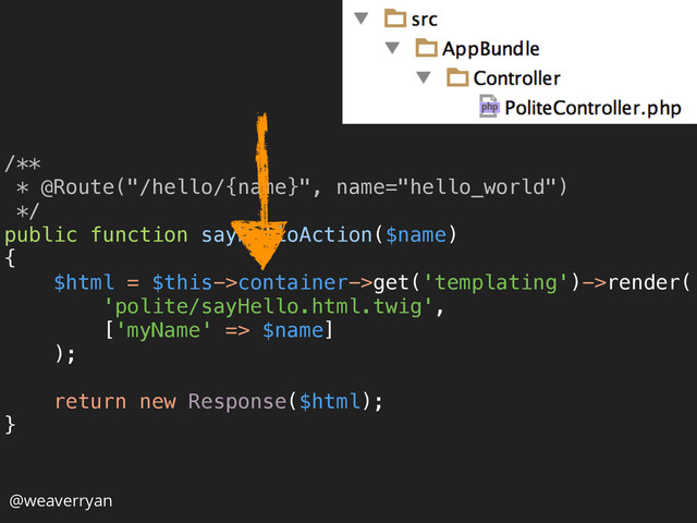 /** 
* @Route("/hello/{name}", name="hello_world") 
*/ 
public function sayHelloAction($name) 
{ 
$html = $this->container->get('templating')->render( 
'polite/sayHello.html.twig', 
['myName' => $name] 
); 
 
return new Response($html); 
} 
@weaverryan
