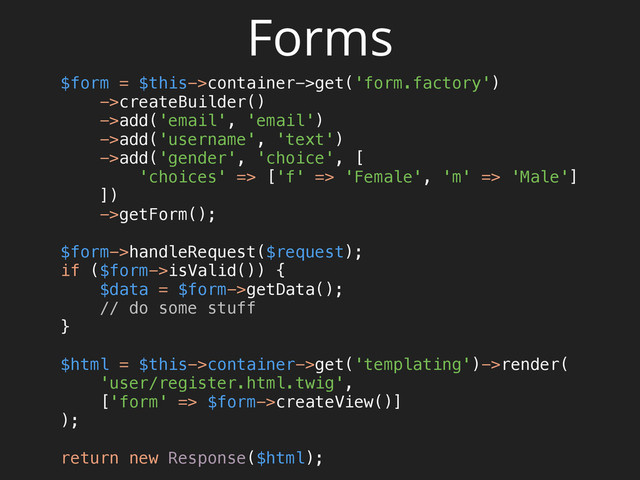 Forms
$form = $this->container->get('form.factory')
->createBuilder() 
->add('email', 'email') 
->add('username', 'text') 
->add('gender', 'choice', [ 
'choices' => ['f' => 'Female', 'm' => 'Male'] 
]) 
->getForm(); 
 
$form->handleRequest($request); 
if ($form->isValid()) { 
$data = $form->getData(); 
// do some stuff 
} 
 
$html = $this->container->get('templating')->render( 
'user/register.html.twig', 
['form' => $form->createView()] 
); 
 
return new Response($html);
