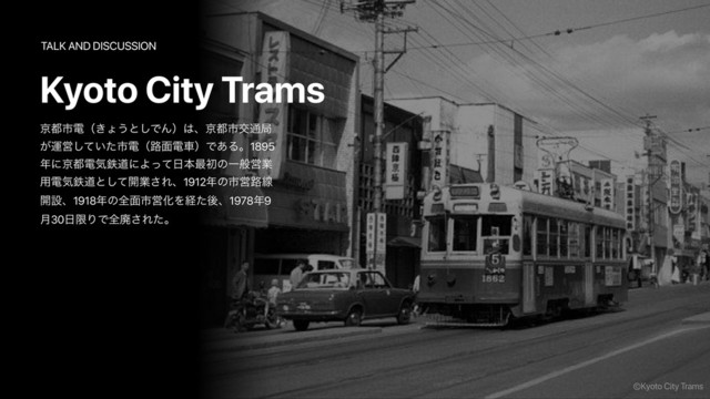 ژ౎ࢢిʢ͖ΐ͏ͱ͠ͰΜʣ͸ɺژ౎ࢢަ௨ہ
͕ӡӦ͍ͯͨ͠ࢢిʢ࿏໘ిंʣͰ͋Δɻ1895
೥ʹژ౎ిؾమಓʹΑͬͯ೔ຊ࠷ॳͷҰൠӦۀ
༻ిؾమಓͱͯ͠։ۀ͞Εɺ1912೥ͷࢢӦ࿏ઢ
։ઃɺ1918೥ͷશ໘ࢢӦԽΛܦͨޙɺ1978೥9
݄30೔ݶΓͰશഇ͞Εͨɻ
©Kyoto City Trams
Kyoto City Trams
TALK AND DISCUSSION
