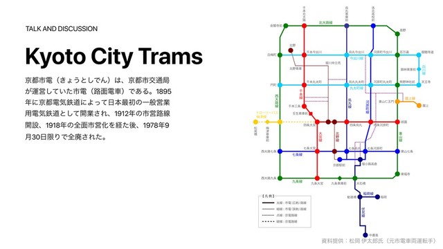 Kyoto City Trams
ࢿྉఏڙɿদԬ ҏଠ࿠ࢯʢݩࢢిं྆ӡసखʣ
TALK AND DISCUSSION
ژ౎ࢢిʢ͖ΐ͏ͱ͠ͰΜʣ͸ɺژ౎ࢢަ௨ہ
͕ӡӦ͍ͯͨ͠ࢢిʢ࿏໘ిंʣͰ͋Δɻ1895
೥ʹژ౎ిؾమಓʹΑͬͯ೔ຊ࠷ॳͷҰൠӦۀ
༻ిؾమಓͱͯ͠։ۀ͞Εɺ1912೥ͷࢢӦ࿏ઢ
։ઃɺ1918೥ͷશ໘ࢢӦԽΛܦͨޙɺ1978೥9
݄30೔ݶΓͰશഇ͞Εͨɻ
