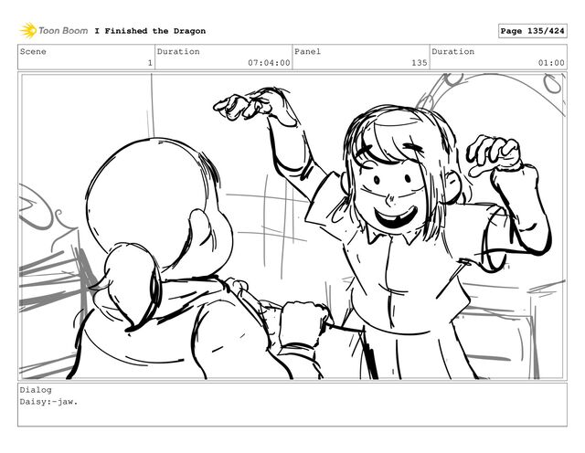 Scene
1
Duration
07:04:00
Panel
135
Duration
01:00
Dialog
Daisy:-jaw.
I Finished the Dragon Page 135/424
