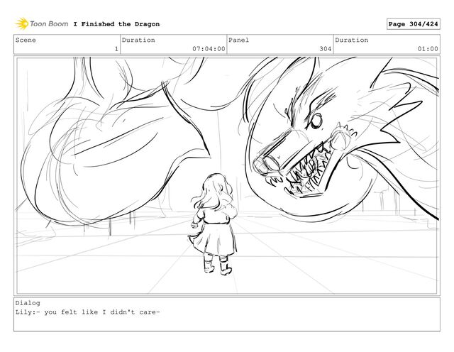 Scene
1
Duration
07:04:00
Panel
304
Duration
01:00
Dialog
Lily:- you felt like I didn't care-
I Finished the Dragon Page 304/424
