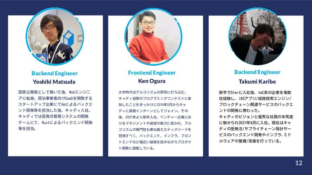 12
12
Backend Engineer
Yoshiki Matsuda
国家公務員として働いた後、Webエンジニ
アに転身。民泊事業者向けSaaSを開発する
スタートアップ企業にてGoによるバックエ
ンド開発等を担当した後、キャディ入社。
キャディでは受発注管理システムの開発
チームにて、Rustによるバックエンド開発
等を担当。
大学時代はアルゴリズムの研究に打ち込む。
キャディ協賛のプログラミングコンテストに参
加したことをきっかけに2019年3月からキャ
ディに長期インターンとしてジョイン。その
後、2021年より新卒入社。ベンチャー企業にお
けるマネジメントや経営の魅力に惹かれ、アル
ゴリズムの専門性も兼ね備えたテックリードを
目指すべく、バックエンド、インフラ、フロン
トエンドなど幅広い経験を詰みながらプロダク
ト開発に貢献している。
新卒でSIerに入社後、toC系の企業を複数
社経験し、iOSアプリ/経路探索エンジン/
ブロックチェーン関連サービスのバックエ
ンドの開発に携わった。
キャディのビジョンと優秀な社員の本気度
に魅せられ2021年9月に入社。現在はキャ
ディの受発注/サプライチェーン設計サー
ビスのバックエンド開発やインフラ,ミド
ルウェアの整備/改善を行っている。
Frontend Engineer
Ken Ogura
Backend Engineer
Takumi Karibe
