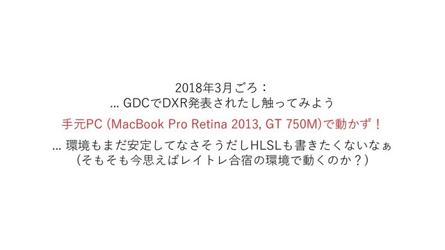 2018年3月ごろ：
... GDCでDXR発表されたし触ってみよう
手元PC (MacBook Pro Retina 2013, GT 750M)で動かず！
... 環境もまだ安定してなさそうだしHLSLも書きたくないなぁ
(そもそも今思えばレイトレ合宿の環境で動くのか？)

