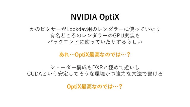 NVIDIA OptiX
かのピクサーがLookdev用のレンダラーに使っていたり
有名どころのレンダラーのGPU実装も
バックエンドに使っていたりするらしい
あれ…OptiX最高なのでは…？
シェーダー構成もDXRと極めて近いし
CUDAという安定してそうな環境かつ強力な文法で書ける
OptiX最高なのでは…？
