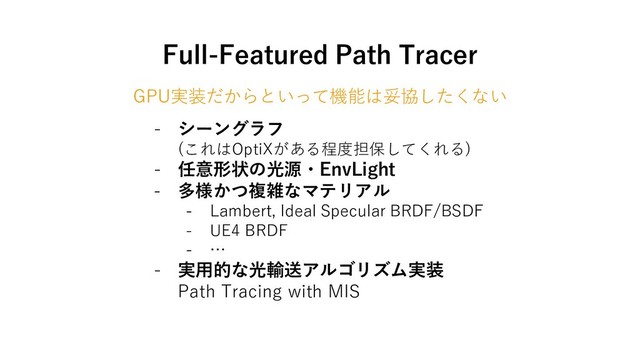 Full-Featured Path Tracer
GPU実装だからといって機能は妥協したくない
- シーングラフ
(これはOptiXがある程度担保してくれる)
- 任意形状の光源・EnvLight
- 多様かつ複雑なマテリアル
- Lambert, Ideal Specular BRDF/BSDF
- UE4 BRDF
- …
- 実用的な光輸送アルゴリズム実装
Path Tracing with MIS
