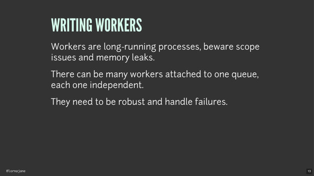 @lornajane
WRITING WORKERS
Workers are long-running processes, beware scope
issues and memory leaks.
There can be many workers attached to one queue,
each one independent.
They need to be robust and handle failures.
13
