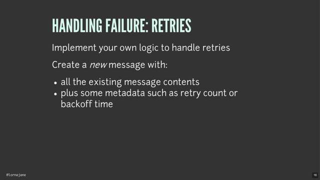 @lornajane
HANDLING FAILURE: RETRIES
Implement your own logic to handle retries
Create a new message with:
all the existing message contents
plus some metadata such as retry count or
backoff time
16
