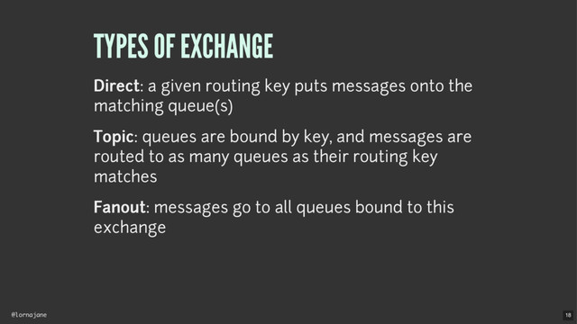 @lornajane
TYPES OF EXCHANGE
Direct: a given routing key puts messages onto the
matching queue(s)
Topic: queues are bound by key, and messages are
routed to as many queues as their routing key
matches
Fanout: messages go to all queues bound to this
exchange
18
