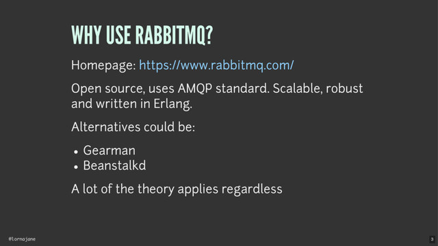 @lornajane
WHY USE RABBITMQ?
Homepage:
Open source, uses AMQP standard. Scalable, robust
and written in Erlang.
Alternatives could be:
Gearman
Beanstalkd
A lot of the theory applies regardless
https://www.rabbitmq.com/
3
