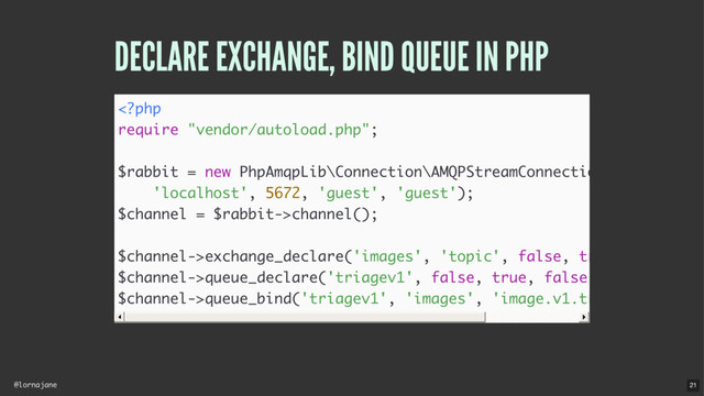 @lornajane
DECLARE EXCHANGE, BIND QUEUE IN PHP
channel();
$channel->exchange_declare('images', 'topic', false, true, false);
$channel->queue_declare('triagev1', false, true, false, false);
$channel->queue_bind('triagev1', 'images', 'image.v1.triage');
21
