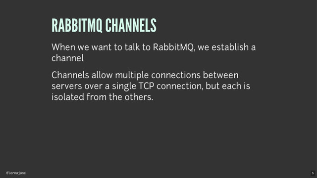 @lornajane
RABBITMQ CHANNELS
When we want to talk to RabbitMQ, we establish a
channel
Channels allow multiple connections between
servers over a single TCP connection, but each is
isolated from the others.
5
