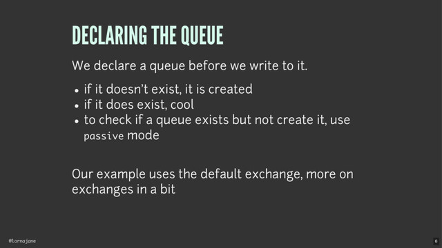 @lornajane
DECLARING THE QUEUE
We declare a queue before we write to it.
if it doesn't exist, it is created
if it does exist, cool
to check if a queue exists but not create it, use
passive mode
Our example uses the default exchange, more on
exchanges in a bit
6
