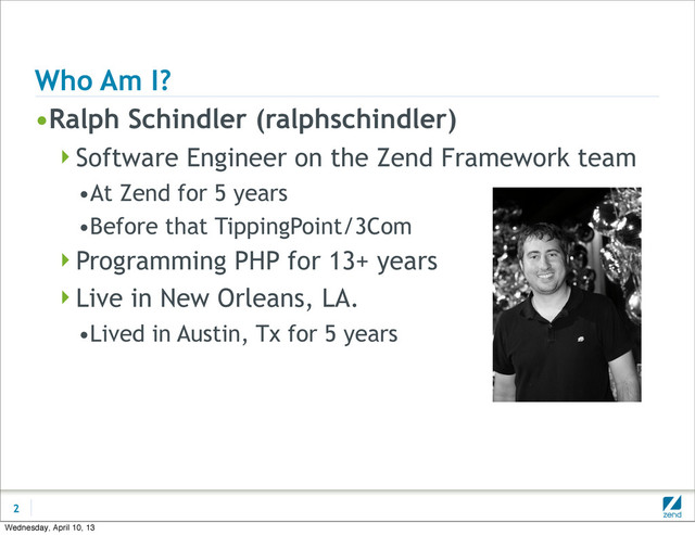 Who Am I?
•Ralph Schindler (ralphschindler)
Software Engineer on the Zend Framework team
•At Zend for 5 years
•Before that TippingPoint/3Com
Programming PHP for 13+ years
Live in New Orleans, LA.
•Lived in Austin, Tx for 5 years
2
Wednesday, April 10, 13
