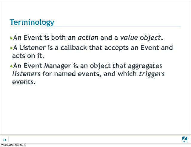 Terminology
•An Event is both an action and a value object.
•A Listener is a callback that accepts an Event and
acts on it.
•An Event Manager is an object that aggregates
listeners for named events, and which triggers
events.
15
Wednesday, April 10, 13
