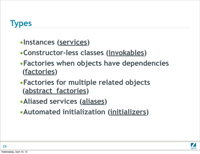 Types
•Instances (services)
•Constructor-less classes (invokables)
•Factories when objects have dependencies
(factories)
•Factories for multiple related objects
(abstract_factories)
•Aliased services (aliases)
•Automated initialization (initializers)
23
Wednesday, April 10, 13
